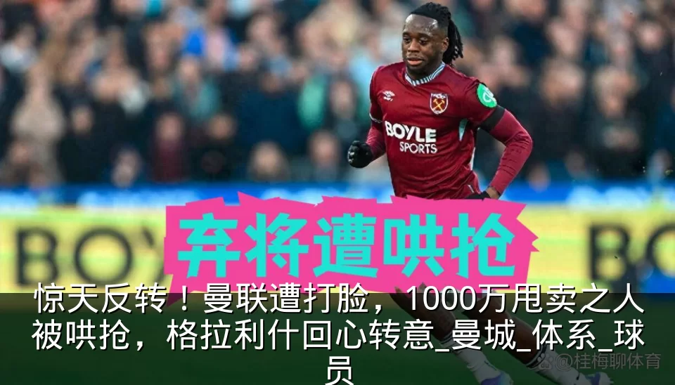 惊天反转!曼联遭打脸,1000万甩卖之人被哄抢,格拉利什回心转意_曼城_体系_球员